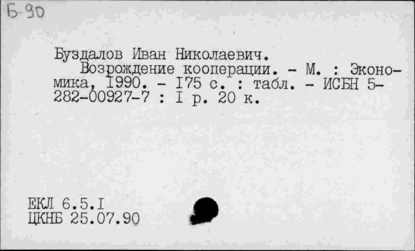 ﻿
Буздалов Иван Николаевич.
Возрождение кооперации, мика, 1990. - 175 с. : табл 282-00927-7 : 1р. 20 к.
- М. : Эконо-. - ИСБН 5-
ЕКЛ 6.5.1
ЦКНБ 25.07.90